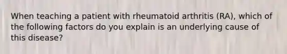 When teaching a patient with rheumatoid arthritis (RA), which of the following factors do you explain is an underlying cause of this disease?