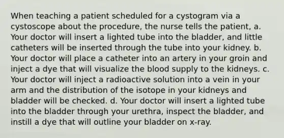 When teaching a patient scheduled for a cystogram via a cystoscope about the procedure, the nurse tells the patient, a. Your doctor will insert a lighted tube into the bladder, and little catheters will be inserted through the tube into your kidney. b. Your doctor will place a catheter into an artery in your groin and inject a dye that will visualize the blood supply to the kidneys. c. Your doctor will inject a radioactive solution into a vein in your arm and the distribution of the isotope in your kidneys and bladder will be checked. d. Your doctor will insert a lighted tube into the bladder through your urethra, inspect the bladder, and instill a dye that will outline your bladder on x-ray.