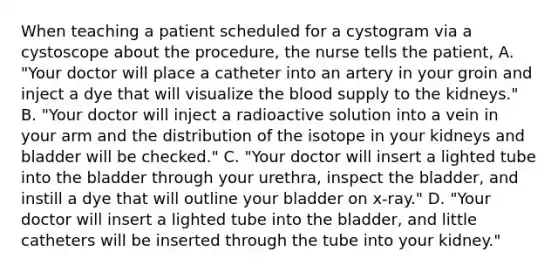 When teaching a patient scheduled for a cystogram via a cystoscope about the procedure, the nurse tells the patient, A. "Your doctor will place a catheter into an artery in your groin and inject a dye that will visualize the blood supply to the kidneys." B. "Your doctor will inject a radioactive solution into a vein in your arm and the distribution of the isotope in your kidneys and bladder will be checked." C. "Your doctor will insert a lighted tube into the bladder through your urethra, inspect the bladder, and instill a dye that will outline your bladder on x-ray." D. "Your doctor will insert a lighted tube into the bladder, and little catheters will be inserted through the tube into your kidney."