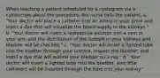 When teaching a patient scheduled for a cystogram via a cystoscope about the procedure, the nurse tells the patient, a. "Your doctor will place a catheter into an artery in your groin and inject a dye that will visualize the blood supply to the kidneys." b. "Your doctor will inject a radioactive solution into a vein in your arm and the distribution of the isotope in your kidneys and bladder will be checked." c. "Your doctor will insert a lighted tube into the bladder through your urethra, inspect the bladder, and instill a dye that will outline your bladder on x-ray." d. "Your doctor will insert a lighted tube into the bladder, and little catheters will be inserted through the tube into your kidney."