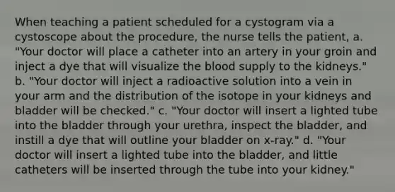 When teaching a patient scheduled for a cystogram via a cystoscope about the procedure, the nurse tells the patient, a. "Your doctor will place a catheter into an artery in your groin and inject a dye that will visualize the blood supply to the kidneys." b. "Your doctor will inject a radioactive solution into a vein in your arm and the distribution of the isotope in your kidneys and bladder will be checked." c. "Your doctor will insert a lighted tube into the bladder through your urethra, inspect the bladder, and instill a dye that will outline your bladder on x-ray." d. "Your doctor will insert a lighted tube into the bladder, and little catheters will be inserted through the tube into your kidney."