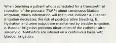 When teaching a patient who is scheduled for a transurethral resection of the prostate (TURP) about continuous bladder irrigation, which information will the nurse include? a. Bladder irrigation decreases the risk of postoperative bleeding. b. Hydration and urine output are maintained by bladder irrigation. c. Bladder irrigation prevents obstruction of the catheter after surgery. d. Antibiotics are infused on a continuous basis with bladder irrigation.