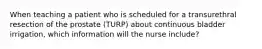 When teaching a patient who is scheduled for a transurethral resection of the prostate (TURP) about continuous bladder irrigation, which information will the nurse include?