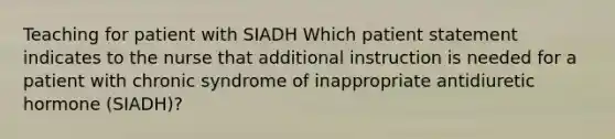 Teaching for patient with SIADH Which patient statement indicates to the nurse that additional instruction is needed for a patient with chronic syndrome of inappropriate antidiuretic hormone (SIADH)?