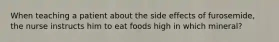 When teaching a patient about the side effects of furosemide, the nurse instructs him to eat foods high in which mineral?