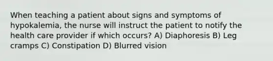 When teaching a patient about signs and symptoms of hypokalemia, the nurse will instruct the patient to notify the health care provider if which occurs? A) Diaphoresis B) Leg cramps C) Constipation D) Blurred vision