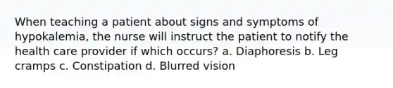 When teaching a patient about signs and symptoms of hypokalemia, the nurse will instruct the patient to notify the health care provider if which occurs? a. Diaphoresis b. Leg cramps c. Constipation d. Blurred vision