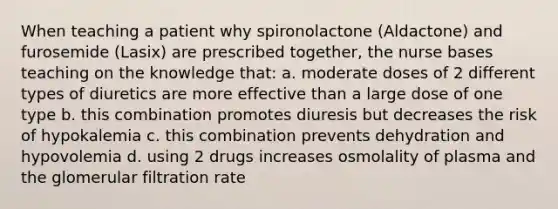 When teaching a patient why spironolactone (Aldactone) and furosemide (Lasix) are prescribed together, the nurse bases teaching on the knowledge that: a. moderate doses of 2 different types of diuretics are more effective than a large dose of one type b. this combination promotes diuresis but decreases the risk of hypokalemia c. this combination prevents dehydration and hypovolemia d. using 2 drugs increases osmolality of plasma and the glomerular filtration rate