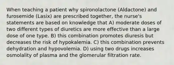 When teaching a patient why spironolactone (Aldactone) and furosemide (Lasix) are prescribed together, the nurse's statements are based on knowledge that A) moderate doses of two different types of diuretics are more effective than a large dose of one type. B) this combination promotes diuresis but decreases the risk of hypokalemia. C) this combination prevents dehydration and hypovolemia. D) using two drugs increases osmolality of plasma and the glomerular filtration rate.