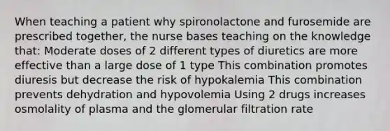 When teaching a patient why spironolactone and furosemide are prescribed together, the nurse bases teaching on the knowledge that: Moderate doses of 2 different types of diuretics are more effective than a large dose of 1 type This combination promotes diuresis but decrease the risk of hypokalemia This combination prevents dehydration and hypovolemia Using 2 drugs increases osmolality of plasma and the glomerular filtration rate