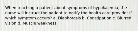 When teaching a patient about symptoms of hypokalemia, the nurse will instruct the patient to notify the health care provider if which symptom occurs? a. Diaphoresis b. Constipation c. Blurred vision d. Muscle weakness