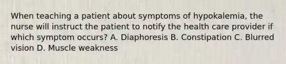 When teaching a patient about symptoms of hypokalemia, the nurse will instruct the patient to notify the health care provider if which symptom occurs? A. Diaphoresis B. Constipation C. Blurred vision D. Muscle weakness