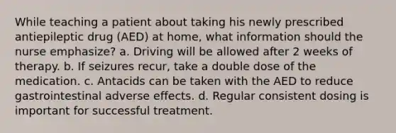 While teaching a patient about taking his newly prescribed antiepileptic drug (AED) at home, what information should the nurse emphasize? a. Driving will be allowed after 2 weeks of therapy. b. If seizures recur, take a double dose of the medication. c. Antacids can be taken with the AED to reduce gastrointestinal adverse effects. d. Regular consistent dosing is important for successful treatment.