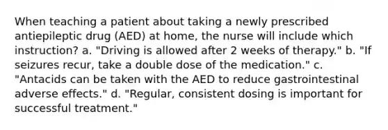 When teaching a patient about taking a newly prescribed antiepileptic drug (AED) at home, the nurse will include which instruction? a. "Driving is allowed after 2 weeks of therapy." b. "If seizures recur, take a double dose of the medication." c. "Antacids can be taken with the AED to reduce gastrointestinal adverse effects." d. "Regular, consistent dosing is important for successful treatment."