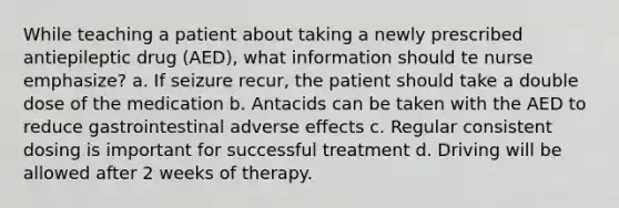 While teaching a patient about taking a newly prescribed antiepileptic drug (AED), what information should te nurse emphasize? a. If seizure recur, the patient should take a double dose of the medication b. Antacids can be taken with the AED to reduce gastrointestinal adverse effects c. Regular consistent dosing is important for successful treatment d. Driving will be allowed after 2 weeks of therapy.