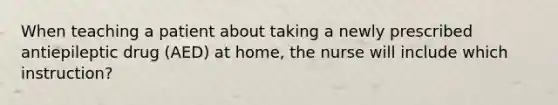 When teaching a patient about taking a newly prescribed antiepileptic drug (AED) at home, the nurse will include which instruction?