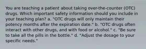 You are teaching a patient about taking over-the-counter (OTC) drugs. Which important safety information should you include in your teaching plan? a. "OTC drugs will only maintain their potency months after the expiration date." b. "OTC drugs often interact with other drugs, and with food or alcohol." c. "Be sure to take all the pills in the bottle." d. "Adjust the dosage to your specific needs."