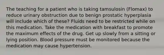 The teaching for a patient who is taking tamsulosin (Flomax) to reduce urinary obstruction due to benign prostatic hyperplasia will include which of these? Fluids need to be restricted while on this medication. Take the medication with breakfast to promote the maximum effects of the drug. Get up slowly from a sitting or lying position. Blood pressure must be monitored because the medication may cause hypertension.