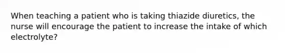 When teaching a patient who is taking thiazide diuretics, the nurse will encourage the patient to increase the intake of which electrolyte?