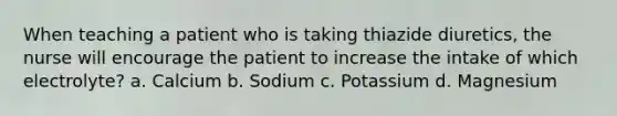 When teaching a patient who is taking thiazide diuretics, the nurse will encourage the patient to increase the intake of which electrolyte? a. Calcium b. Sodium c. Potassium d. Magnesium