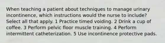 When teaching a patient about techniques to manage urinary incontinence, which instructions would the nurse to include? Select all that apply. 1 Practice timed voiding. 2 Drink a cup of coffee. 3 Perform pelvic floor muscle training. 4 Perform intermittent catheterization. 5 Use incontinence protective pads.