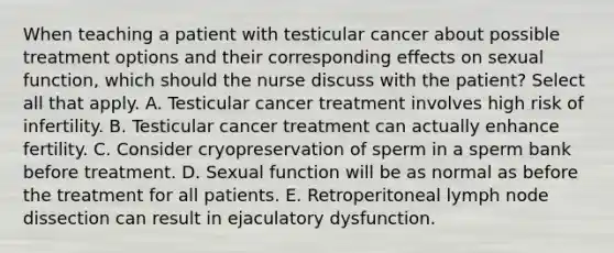 When teaching a patient with testicular cancer about possible treatment options and their corresponding effects on sexual function, which should the nurse discuss with the patient? Select all that apply. A. Testicular cancer treatment involves high risk of infertility. B. Testicular cancer treatment can actually enhance fertility. C. Consider cryopreservation of sperm in a sperm bank before treatment. D. Sexual function will be as normal as before the treatment for all patients. E. Retroperitoneal lymph node dissection can result in ejaculatory dysfunction.