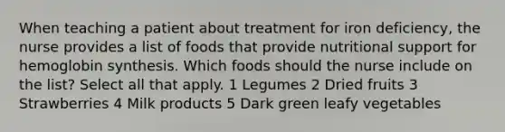 When teaching a patient about treatment for iron deficiency, the nurse provides a list of foods that provide nutritional support for hemoglobin synthesis. Which foods should the nurse include on the list? Select all that apply. 1 Legumes 2 Dried fruits 3 Strawberries 4 Milk products 5 Dark green leafy vegetables