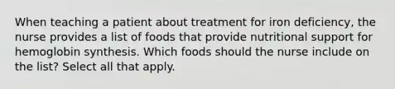 When teaching a patient about treatment for iron deficiency, the nurse provides a list of foods that provide nutritional support for hemoglobin synthesis. Which foods should the nurse include on the list? Select all that apply.