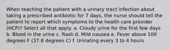 When teaching the patient with a urinary tract infection about taking a prescribed antibiotic for 7 days, the nurse should tell the patient to report which symptoms to the health care provider (HCP)? Select all that apply. a. Cloudy urine for the first few days b. Blood in the urine c. Rash d. Mild nausea e. Fever above 100 degrees F (37.8 degrees C) f. Urinating every 3 to 4 hours