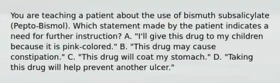 You are teaching a patient about the use of bismuth subsalicylate (Pepto-Bismol). Which statement made by the patient indicates a need for further instruction? A. "I'll give this drug to my children because it is pink-colored." B. "This drug may cause constipation." C. "This drug will coat my stomach." D. "Taking this drug will help prevent another ulcer."