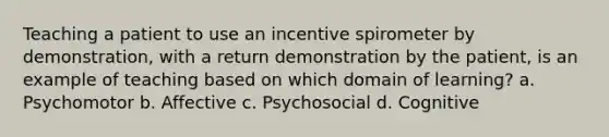 Teaching a patient to use an incentive spirometer by demonstration, with a return demonstration by the patient, is an example of teaching based on which domain of learning? a. Psychomotor b. Affective c. Psychosocial d. Cognitive