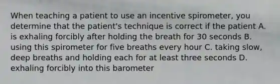 When teaching a patient to use an incentive spirometer, you determine that the patient's technique is correct if the patient A. is exhaling forcibly after holding the breath for 30 seconds B. using this spirometer for five breaths every hour C. taking slow, deep breaths and holding each for at least three seconds D. exhaling forcibly into this barometer