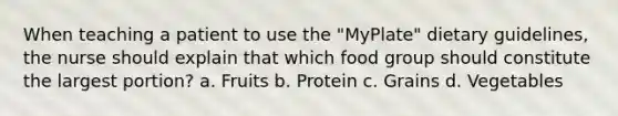 When teaching a patient to use the "MyPlate" dietary guidelines, the nurse should explain that which food group should constitute the largest portion? a. Fruits b. Protein c. Grains d. Vegetables