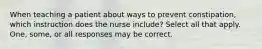 When teaching a patient about ways to prevent constipation, which instruction does the nurse include? Select all that apply. One, some, or all responses may be correct.