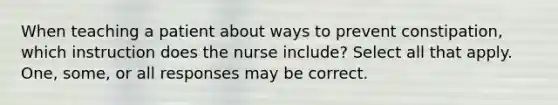 When teaching a patient about ways to prevent constipation, which instruction does the nurse include? Select all that apply. One, some, or all responses may be correct.