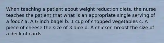 When teaching a patient about weight reduction diets, the nurse teaches the patient that what is an appropriate single serving of a food? a. A 6-inch bagel b. 1 cup of chopped vegetables c. A piece of cheese the size of 3 dice d. A chicken breast the size of a deck of cards