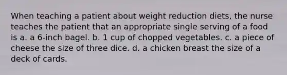 When teaching a patient about weight reduction diets, the nurse teaches the patient that an appropriate single serving of a food is a. a 6-inch bagel. b. 1 cup of chopped vegetables. c. a piece of cheese the size of three dice. d. a chicken breast the size of a deck of cards.