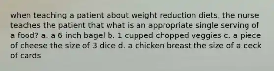 when teaching a patient about weight reduction diets, the nurse teaches the patient that what is an appropriate single serving of a food? a. a 6 inch bagel b. 1 cupped chopped veggies c. a piece of cheese the size of 3 dice d. a chicken breast the size of a deck of cards