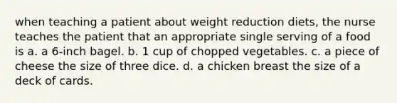 when teaching a patient about weight reduction diets, the nurse teaches the patient that an appropriate single serving of a food is a. a 6-inch bagel. b. 1 cup of chopped vegetables. c. a piece of cheese the size of three dice. d. a chicken breast the size of a deck of cards.