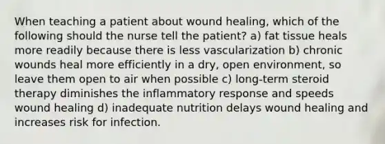 When teaching a patient about wound healing, which of the following should the nurse tell the patient? a) fat tissue heals more readily because there is less vascularization b) chronic wounds heal more efficiently in a dry, open environment, so leave them open to air when possible c) long-term steroid therapy diminishes the inflammatory response and speeds wound healing d) inadequate nutrition delays wound healing and increases risk for infection.