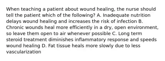 When teaching a patient about wound healing, the nurse should tell the patient which of the following? A. Inadequate nutrition delays wound healing and increases the risk of infection B. Chronic wounds heal more efficiently in a dry, open environment, so leave them open to air whenever possible C. Long term steroid treatment diminishes inflammatory response and speeds wound healing D. Fat tissue heals more slowly due to less vascularization