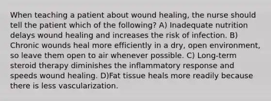 When teaching a patient about wound healing, the nurse should tell the patient which of the following? A) Inadequate nutrition delays wound healing and increases the risk of infection. B) Chronic wounds heal more efficiently in a dry, open environment, so leave them open to air whenever possible. C) Long-term steroid therapy diminishes the inflammatory response and speeds wound healing. D)Fat tissue heals more readily because there is less vascularization.