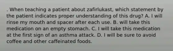 . When teaching a patient about zafirlukast, which statement by the patient indicates proper understanding of this drug? A. I will rinse my mouth and spacer after each use. B. will take this medication on an empty stomach. C. I will take this medication at the first sign of an asthma attack. D. I will be sure to avoid coffee and other caffeinated foods.