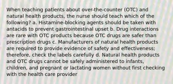 When teaching patients about over-the-counter (OTC) and natural health products, the nurse should teach which of the following? a. Histamine-blocking agents should be taken with antacids to prevent gastrointestinal upset b. Drug interactions are rare with OTC products because OTC drugs are safer than prescription drugs c. Manufacturers of natural health products are required to provide evidence of safety and effectiveness; therefore, check the labels carefully d. Natural health products and OTC drugs cannot be safely administered to infants, children, and pregnant or lactating women without first checking with the health care provider