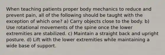 When teaching patients proper body mechanics to reduce and prevent pain, all of the following should be taught with the exception of which one? a) Carry objects close to the body. b) Use rotational movements of the spine once the lower extremities are stabilized. c) Maintain a straight back and upright posture. d) Lift with the lower extremities while maintaining a wide base of support.