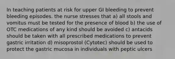 In teaching patients at risk for upper GI bleeding to prevent bleeding episodes. the nurse stresses that a) all stools and vomitus must be tested for the presence of blood b) the use of OTC medications of any kind should be avoided c) antacids should be taken with all prescribed medications to prevent gastric irritation d) misoprostol (Cytotec) should be used to protect the gastric mucosa in individuals with peptic ulcers