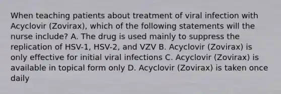 When teaching patients about treatment of viral infection with Acyclovir (Zovirax), which of the following statements will the nurse include? A. The drug is used mainly to suppress the replication of HSV-1, HSV-2, and VZV B. Acyclovir (Zovirax) is only effective for initial viral infections C. Acyclovir (Zovirax) is available in topical form only D. Acyclovir (Zovirax) is taken once daily