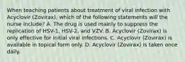 When teaching patients about treatment of viral infection with Acyclovir (Zovirax), which of the following statements will the nurse include? A. The drug is used mainly to suppress the replication of HSV-1, HSV-2, and VZV. B. Acyclovir (Zovirax) is only effective for initial viral infections. C. Acyclovir (Zovirax) is available in topical form only. D. Acyclovir (Zovirax) is taken once daily.