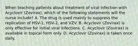 When teaching patients about treatment of viral infection with Acyclovir (Zovirax), which of the following statements will the nurse include? A. The drug is used mainly to suppress the replication of HSV-1, HSV-2, and VZV. B. Acyclovir (Zovirax) is only effective for initial viral infections. C. Acyclovir (Zovirax) is available in topical form only. D. Acyclovir (Zovirax) is taken once daily.