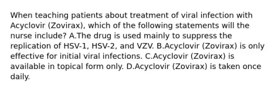 When teaching patients about treatment of viral infection with Acyclovir (Zovirax), which of the following statements will the nurse include? A.The drug is used mainly to suppress the replication of HSV-1, HSV-2, and VZV. B.Acyclovir (Zovirax) is only effective for initial viral infections. C.Acyclovir (Zovirax) is available in topical form only. D.Acyclovir (Zovirax) is taken once daily.